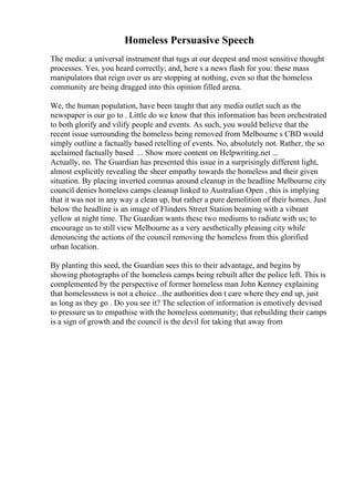 Homeless Persuasive Speech
The media: a universal instrument that tugs at our deepest and most sensitive thought
processes. Yes, you heard correctly; and, here s a news flash for you: these mass
manipulators that reign over us are stopping at nothing, even so that the homeless
community are being dragged into this opinion filled arena.
We, the human population, have been taught that any media outlet such as the
newspaper is our go to . Little do we know that this information has been orchestrated
to both glorify and vilify people and events. As such, you would believe that the
recent issue surrounding the homeless being removed from Melbourne s CBD would
simply outline a factually based retelling of events. No, absolutely not. Rather, the so
acclaimed factually based ... Show more content on Helpwriting.net ...
Actually, no. The Guardian has presented this issue in a surprisingly different light,
almost explicitly revealing the sheer empathy towards the homeless and their given
situation. By placing inverted commas around cleanup in the headline Melbourne city
council denies homeless camps cleanup linked to Australian Open , this is implying
that it was not in any way a clean up, but rather a pure demolition of their homes. Just
below the headline is an image of Flinders Street Station beaming with a vibrant
yellow at night time. The Guardian wants these two mediums to radiate with us; to
encourage us to still view Melbourne as a very aesthetically pleasing city while
denouncing the actions of the council removing the homeless from this glorified
urban location.
By planting this seed, the Guardian sees this to their advantage, and begins by
showing photographs of the homeless camps being rebuilt after the police left. This is
complemented by the perspective of former homeless man John Kenney explaining
that homelessness is not a choice...the authorities don t care where they end up, just
as long as they go . Do you see it? The selection of information is emotively devised
to pressure us to empathise with the homeless community; that rebuilding their camps
is a sign of growth and the council is the devil for taking that away from
 