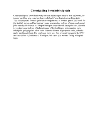 Cheerleading Persuasive Speech
Cheerleading is a sport that is very difficult because you have to pick up people, do
jumps, tumbling you could get hurt really bad if you don t do something right.
You can cheer at a football game or at competitions, at football games you cheer for
the football player and 3nd quarter you do your routine in front of your coach s and
your Family and friends. At competitions you cheer in front of anyone that you don
t even know and in front of judges instead of football teams going against each
other your going against other cheer teams to win that big trophies and a jacket its
really hard to get those. Did you know cheer was first invented November 2, 1898
and they called it yell leader ? When you join cheer you become family with your
team
 