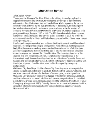 After Action Review
After Action Review
Throughout the history of the United States, the military is usually employed to
suppress insurrection and rebellion, to enforce the law as well as perform many
other duties of the Federation, state and local affairs. While support to the nations
is usually overshadowed by the high profile duty of detracting it, military support
is a vital mission which still continues to grow as alluded to by the number of
domestic problems to which the Department of Defense (DOD) has responded to in
past years (Grange Johnson 1997, p.108). The U.S has acknowledged and prepared
for terrorist attacks for years. The terrorist events in the fall of 2001 put to test the
extent to which the local, State, and Federal emergencies had in ... Show more content
on Helpwriting.net ...
London police departments had to coordinate fatalities from the four different bomb
locations. The pre planned autopsy arrangements were effective, but the process of
body identification was too long; numerous families and relatives of victims have
gone through profound distress due to the lack of objective information about the
exact victims and survivors of the critical incident. The bombings have led to the
creation of a new critical incident plan. The plan could be coordinated at the
international level. London bombings have led to realization of potential threats and
hazards, and unresolved safety issues. London bombings have become a real life test
for the pre prepared critical incident plans earlier developed by emergency
professionals.
Oklahoma City Bombings 1995 Oklahoma City Bombings were as unexpected as
critical incidents in London later in 2005. In distinction from London, Oklahoma did
not place communications to the forefront of the emergency rescue operations.
Oklahoma City emergency strategy was headed by first in fire companies, medical,
and law enforcement personnel, civilians and voluntary organizations. A controlled
perimeter was created around the dangerous site (The Oklahoma Department of Civil
Emergency Management, 1995). Casualty Bureau has accepted and processed critical
amount of information immediately after London bombings occurred. Casualty
Bureau dealt with
 