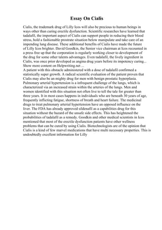 Essay On Cialis
Cialis, the trademark drug of Lilly Icos will also be precious to human beings in
ways other than curing erectile dysfunction. Scientific researches have learned that
tadalafil, the important aspect of Cialis can support people in reducing their blood
stress, hold a fashionable prostrate situation below manipulate and take care of an
impending lung disease. These additional benefits of Cialis have made the future
of Lilly Icos brighter. David Goodkin, the Senior vice chairman at Icos recounted in
a press free up that the corporation is regularly working closer to development of
the drug for some other talents advantages. Even tadalafil, the lively ingredient in
Cialis, was once prior developed as angina drug years before its impotency curing...
Show more content on Helpwriting.net ...
A patient with this obstacle administered with a dose of tadalafil confirmed a
statistically super growth. A radical scientific evaluation of the patient proven that
Cialis may also be an mighty drug for men with benign prostatic hyperplasia.
Pulmonary arterial hypertension is a infrequent challenge of the lungs, which is
characterized via an increased strain within the arteries of the lungs. Men and
women identified with this situation not often live to tell the tale for greater than
three years. It in most cases happens in individuals who are beneath 30 years of age,
frequently inflicting fatigue, shortness of breath and heart failure. The medicinal
drugs to treat pulmonary arterial hypertension have an opposed influence on the
liver. The FDA has already approved sildenafil as a capabilities drug for this
situation without the hazard of the unsafe side effects. This has heightened the
probabilities of tadalafil as a remedy. Goodkin and other medical scientists in Icos
mentioned that most of the erectile dysfunction patients have other wellness
problems that can be cured by using Cialis. Biotechnologists are of the opinion that
Cialis is a kind of few marvel medications that have multi necessary properties. This is
undoubtedly excellent information for Lilly
 