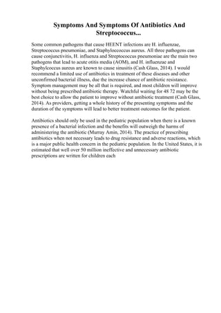 Symptoms And Symptoms Of Antibiotics And
Streptococcus...
Some common pathogens that cause HEENT infections are H. influenzae,
Streptococcus pneumoniae, and Staphyloccoccus aureus. All three pathogens can
cause conjunctivitis, H. influenza and Streptococcus pneumoniae are the main two
pathogens that lead to acute otitis media (AOM), and H. influenzae and
Staphylcoccus aureus are known to cause sinusitis (Cash Glass, 2014). I would
recommend a limited use of antibiotics in treatment of these diseases and other
unconfirmed bacterial illness, due the increase chance of antibiotic resistance.
Symptom management may be all that is required, and most children will improve
without being prescribed antibiotic therapy. Watchful waiting for 48 72 may be the
best choice to allow the patient to improve without antibiotic treatment (Cash Glass,
2014). As providers, getting a whole history of the presenting symptoms and the
duration of the symptoms will lead to better treatment outcomes for the patient.
Antibiotics should only be used in the pediatric population when there is a known
presence of a bacterial infection and the benefits will outweigh the harms of
administering the antibiotic (Murray Amin, 2014). The practice of prescribing
antibiotics when not necessary leads to drug resistance and adverse reactions, which
is a major public health concern in the pediatric population. In the United States, it is
estimated that well over 50 million ineffective and unnecessary antibiotic
prescriptions are written for children each
 