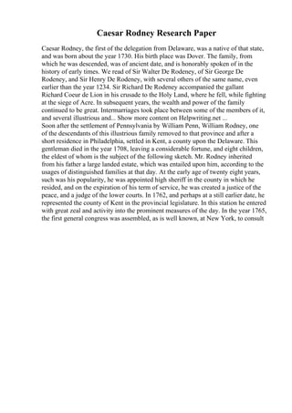 Caesar Rodney Research Paper
Caesar Rodney, the first of the delegation from Delaware, was a native of that state,
and was born about the year 1730. His birth place was Dover. The family, from
which he was descended, was of ancient date, and is honorably spoken of in the
history of early times. We read of Sir Walter De Rodeney, of Sir George De
Rodeney, and Sir Henry De Rodeney, with several others of the same name, even
earlier than the year 1234. Sir Richard De Rodeney accompanied the gallant
Richard Coeur de Lion in his crusade to the Holy Land, where he fell, while fighting
at the siege of Acre. In subsequent years, the wealth and power of the family
continued to be great. Intermarriages took place between some of the members of it,
and several illustrious and... Show more content on Helpwriting.net ...
Soon after the settlement of Pennsylvania by William Penn, William Rodney, one
of the descendants of this illustrious family removed to that province and after a
short residence in Philadelphia, settled in Kent, a county upon the Delaware. This
gentleman died in the year 1708, leaving a considerable fortune, and eight children,
the eldest of whom is the subject of the following sketch. Mr. Rodney inherited
from his father a large landed estate, which was entailed upon him, according to the
usages of distinguished families at that day. At the early age of twenty eight years,
such was his popularity, he was appointed high sheriff in the county in which he
resided, and on the expiration of his term of service, he was created a justice of the
peace, and a judge of the lower courts. In 1762, and perhaps at a still earlier date, he
represented the county of Kent in the provincial legislature. In this station he entered
with great zeal and activity into the prominent measures of the day. In the year 1765,
the first general congress was assembled, as is well known, at New York, to consult
 