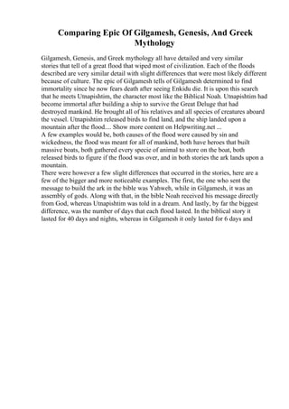 Comparing Epic Of Gilgamesh, Genesis, And Greek
Mythology
Gilgamesh, Genesis, and Greek mythology all have detailed and very similar
stories that tell of a great flood that wiped most of civilization. Each of the floods
described are very similar detail with slight differences that were most likely different
because of culture. The epic of Gilgamesh tells of Gilgamesh determined to find
immortality since he now fears death after seeing Enkidu die. It is upon this search
that he meets Utnapishtim, the character most like the Biblical Noah. Utnapishtim had
become immortal after building a ship to survive the Great Deluge that had
destroyed mankind. He brought all of his relatives and all species of creatures aboard
the vessel. Utnapishtim released birds to find land, and the ship landed upon a
mountain after the flood.... Show more content on Helpwriting.net ...
A few examples would be, both causes of the flood were caused by sin and
wickedness, the flood was meant for all of mankind, both have heroes that built
massive boats, both gathered every specie of animal to store on the boat, both
released birds to figure if the flood was over, and in both stories the ark lands upon a
mountain.
There were however a few slight differences that occurred in the stories, here are a
few of the bigger and more noticeable examples. The first, the one who sent the
message to build the ark in the bible was Yahweh, while in Gilgamesh, it was an
assembly of gods. Along with that, in the bible Noah received his message directly
from God, whereas Utnapishtim was told in a dream. And lastly, by far the biggest
difference, was the number of days that each flood lasted. In the biblical story it
lasted for 40 days and nights, whereas in Gilgamesh it only lasted for 6 days and
 