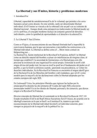 La libertad y sus lГmites, historia y problemas modernos
1. IntroducciГіn
Libertad, capacidad de autodeterminaciГіn de la voluntad, que permite a los seres
humanos actuar como deseen. En este sentido, suele ser denominada libertad
individual. El tГ©rmino se vincula a de la soberanГa de un paГs en su vertiente de
libertad nacional . Aunque desde estas perspectivas tradicionales la libertad puede ser
civil o polГtica, el concepto moderno incluye un conjunto general de derechos
individuales, como la igualdad de oportunidades o el derecho a la educaciГіn.
2. La Libertad Y Sus LГmites
Como es lГіgico, el reconocimiento de una libertad ilimitada harГa imposible la
convivencia humana, por lo que son necesarias e inevitables las restricciones a la
libertad individual. La libertad se define como el ... Show more content on
Helpwriting.net ...
La IlustraciГіn, fuente intelectual de la RevoluciГіn Francesa, definiГі la libertad
como un derecho natural del hombre a actuar sin interferencias de ninguna clase, al
tiempo que estableciГі la necesidad de limitaciones a la libertad para con ello
procurar la existencia de una organizaciГіn social propia. Enterrada la teorГa del
origen divino del poder real, las nuevas teorГas ponГan el fundamento del poder en el
pueblo, y que la tiranГa comienza cuando, ignorando esa procedencia, se violan los
derechos individuales. En la RevoluciГіn Francesa se encuentra el origen ideolГіgico
de la DeclaraciГіn de los Derechos del hombre y del ciudadano, que sirviГі como
modelo para la mayorГa de las declaraciones sobre la libertad adoptadas por los
estados europeos del siglo XIX.
En LatinoamГ©rica, los principios liberales que rigieron las luchas por la
emancipaciГіn durante las dos primeras dГ©cadas del siglo XIX estuvieron
enmarcadas tambiГ©n en los ideales de libertad, personal y de comercio, que dieron
origen a la RevoluciГіn Francesa.
Diverso concepto de libertad fue el sustentado en la RevoluciГіn Rusa de 1917. El
Estado resultante (UniГіn de RepГєblicas Socialistas SoviГ©ticas), de acuerdo con la
ideologГa marxista en la que se basГі su ConstituciГіn, mantuvo que todo
reconocimiento de la libertad individual favorecГa al individuo concreto, pero
siempre en perjuicio de la mayorГa de la poblaciГіn. La
 