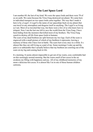 The Last Space Lord
I am number 69, the last of my kind. We were the space lords and there were 70 of
us on earth. We came because the Virus Fang destroyed our planet. We came here
in individual transport no two space lords came together. The way that I made it
here is by a Legof. A Legof is the name of our spaceships back on my planet that
can travel in any atmosphere and disguise itself as anything. The Legof is as living
as I am. Most of us traveled that way, but there were a few of us who knew how to
teleport. Now I am the last one left to save the world from the Virus Fang. I have
been hiding from the monsters that killed most of my brothers. The Virus Fang
search to destroy all life from space lords to humans.
The scars of my dead brethren are split between my two legs. Each of the scars is
engraved with a small picture of which of my brethren it represents, leaving a
memory of those who I have lost in battle. The scars hurt every once in a while. It s
almost like they are still living as a part of me. Some mornings I wake up and the
pain is so unbearable that I actually believe that my brethren are crawling out of the
scars on my leg and coming back to life.
It s morning. It seems almost impossible to get out of my warm, cozy confortable bed
on this seemingly normal morning. But the warm smell of hot cocoa in the air
awakens me filling with happiness and joy. All of my childhood memories of my
mom s delicious hot cocoa. It is almost like I m in one of those human children
cartoons,
 