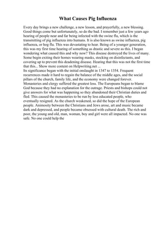 What Causes Pig Influenza
Every day brings a new challenge, a new lesson, and prayerfully, a new blessing.
Good things come but unfortunately, so do the bad. I remember just a few years ago
hearing of people near and far being infected with the swine flu, which is the
transmitting of pig influenza into humans. It is also known as swine influenza, pig
influenza, or hog flu. This was devastating to hear. Being of a younger generation,
this was my first time hearing of something as drastic and severe as this. I began
wondering what caused this and why now? This disease destroyed the lives of many.
Some begin exiting their homes wearing masks, stocking on disinfectants, and
covering up to prevent this deadening disease. Hearing that this was not the first time
that this... Show more content on Helpwriting.net ...
Its significance began with the initial onslaught in 1347 to 1354. Frequent
recurrences made it hard to regain the balance of the middle ages, and the social
pillars of the church, family life, and the economy were changed forever.
Monasteries and clergy suffered the greatest loss. The Europeans began to blame
God because they had no explanation for the outrage. Priests and bishops could not
give answers for what was happening so they abandoned their Christian duties and
fled. This caused the monasteries to be run by less educated people, who
eventually resigned. As the church weakened, so did the hope of the European
people. Animosity between the Christians and Jews arose, art and music became
dark and depressed, and people became obsessed with cultural death. The rich and
poor, the young and old, man, woman, boy and girl were all impacted. No one was
safe. No one could help the
 