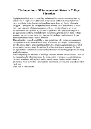 The Importance Of Socioeconomic Status In College
Education
Applying to college was a compelling and demanding time for me throughout my
senior year of High School. However, there was an additional amount of stress I
experienced due to the limitations brought on to me from my family s financial
struggles. Throughout the college enrollment process, I was disheartened to know
that I was incapable of attending certain colleges I preferred due to my lower
socioeconomic background. My personal experiences with paying the expensive
college tuition cost have impelled me to explore in depth the impact that a college
student s socioeconomic status may have on their college enrollment and degree
attainment in the United Statesof America.
Throughout this essay, I would like to gain insight into why certain socioeconomic
backgrounds/statuses in the United States of America have higher rates of college
enrollment and degree attainment than others. Specifically, certain races associated
with a socioeconomic status. In addition, I will seek attainable solutions for these
college students from lower socioeconomic statuses who are struggling with attaining
academic success.
Before exploring the influence of a college student s parental socioeconomic status on
their education, let s first determine the composition of a socioeconomic status and
the races associated with a given socioeconomic status. Socioeconomic status is
determined by an individual s employment occupation, income, and level of education
(Malone).
Let s look at various data
 