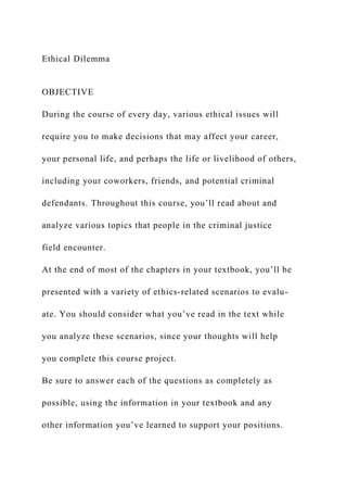 Ethical Dilemma
OBJECTIVE
During the course of every day, various ethical issues will
require you to make decisions that may affect your career,
your personal life, and perhaps the life or livelihood of others,
including your coworkers, friends, and potential criminal
defendants. Throughout this course, you’ll read about and
analyze various topics that people in the criminal justice
field encounter.
At the end of most of the chapters in your textbook, you’ll be
presented with a variety of ethics-related scenarios to evalu-
ate. You should consider what you’ve read in the text while
you analyze these scenarios, since your thoughts will help
you complete this course project.
Be sure to answer each of the questions as completely as
possible, using the information in your textbook and any
other information you’ve learned to support your positions.
 