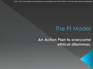 Note : This is the original, non-patented non- copyrighted work of the authors. It can be freely used and distributed. The PI Model An Action Plan to overcome ethical dilemmas. 