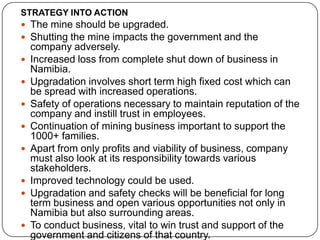 STRATEGY INTO ACTION
 The mine should be upgraded.
 Shutting the mine impacts the government and the
    company adversely.
   Increased loss from complete shut down of business in
    Namibia.
   Upgradation involves short term high fixed cost which can
    be spread with increased operations.
   Safety of operations necessary to maintain reputation of the
    company and instill trust in employees.
   Continuation of mining business important to support the
    1000+ families.
   Apart from only profits and viability of business, company
    must also look at its responsibility towards various
    stakeholders.
   Improved technology could be used.
   Upgradation and safety checks will be beneficial for long
    term business and open various opportunities not only in
    Namibia but also surrounding areas.
   To conduct business, vital to win trust and support of the
    government and citizens of that country.
 