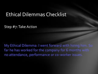 Ethical Dilemmas Checklist

Step #7: Take Action



My Ethical Dilemma: I went forward with hiring him. So
far he has worked for the company for 6 months with
no attendance, performance or co-worker issues.
 
