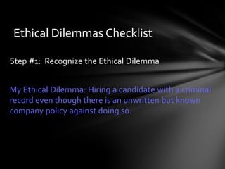Ethical Dilemmas Checklist

Step #1: Recognize the Ethical Dilemma


My Ethical Dilemma: Hiring a candidate with a criminal
record even though there is an unwritten but known
company policy against doing so.
 
