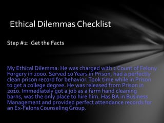 Ethical Dilemmas Checklist
Step #2: Get the Facts



My Ethical Dilemma: He was charged with 1 Count of Felony
Forgery in 2000. Served 10 Years in Prison, had a perfectly
clean prison record for behavior. Took time while in Prison
to get a college degree. He was released from Prison in
2010. Immediately got a job as a farm hand cleaning
barns, was the only place to hire him. Has BA in Business
Management and provided perfect attendance records for
an Ex-Felons Counseling Group.
 