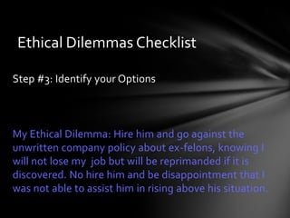 Ethical Dilemmas Checklist

Step #3: Identify your Options



My Ethical Dilemma: Hire him and go against the
unwritten company policy about ex-felons, knowing I
will not lose my job but will be reprimanded if it is
discovered. No hire him and be disappointment that I
was not able to assist him in rising above his situation.
 