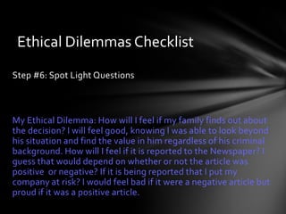 Ethical Dilemmas Checklist
Step #6: Spot Light Questions



My Ethical Dilemma: How will I feel if my family finds out about
the decision? I will feel good, knowing I was able to look beyond
his situation and find the value in him regardless of his criminal
background. How will I feel if it is reported to the Newspaper? I
guess that would depend on whether or not the article was
positive or negative? If it is being reported that I put my
company at risk? I would feel bad if it were a negative article but
proud if it was a positive article.
 