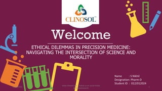 Welcome
ETHICAL DILEMMAS IN PRECISION MEDICINE:
NAVIGATING THE INTERSECTION OF SCIENCE AND
MORALITY
Name : S Nikhil
Designation: Pharm-D
Student ID : 012/012024
10/18/2022
www.clinosol.com | follow us on social media
@clinosolresearch
1
 