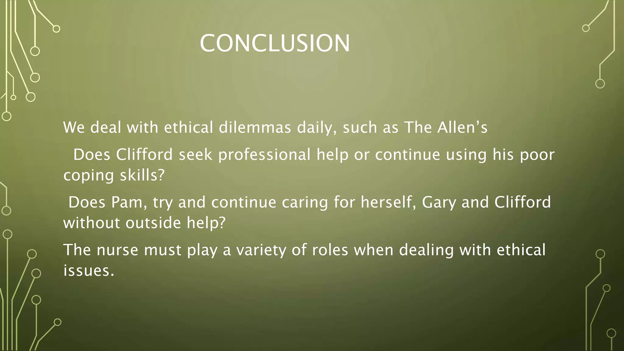 CONCLUSION
We deal with ethical dilemmas daily, such as The Allen’s
Does Clifford seek professional help or continue using his poor
coping skills?
Does Pam, try and continue caring for herself, Gary and Clifford
without outside help?
The nurse must play a variety of roles when dealing with ethical
issues.
 