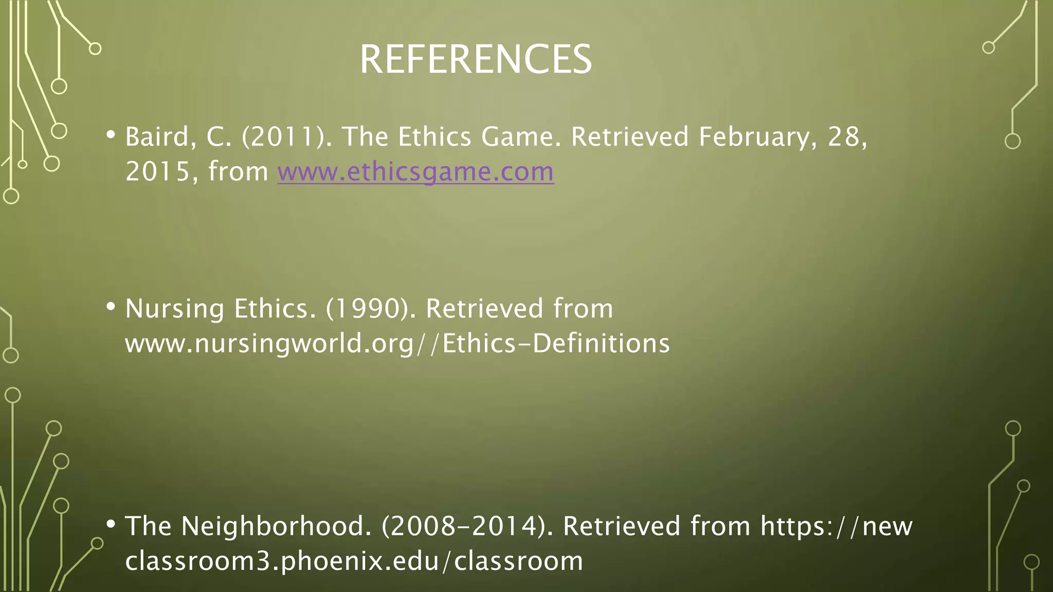 REFERENCES
• Baird, C. (2011). The Ethics Game. Retrieved February, 28,
2015, from www.ethicsgame.com
• Nursing Ethics. (1990). Retrieved from
www.nursingworld.org//Ethics-Definitions
• The Neighborhood. (2008-2014). Retrieved from https://new
classroom3.phoenix.edu/classroom
 