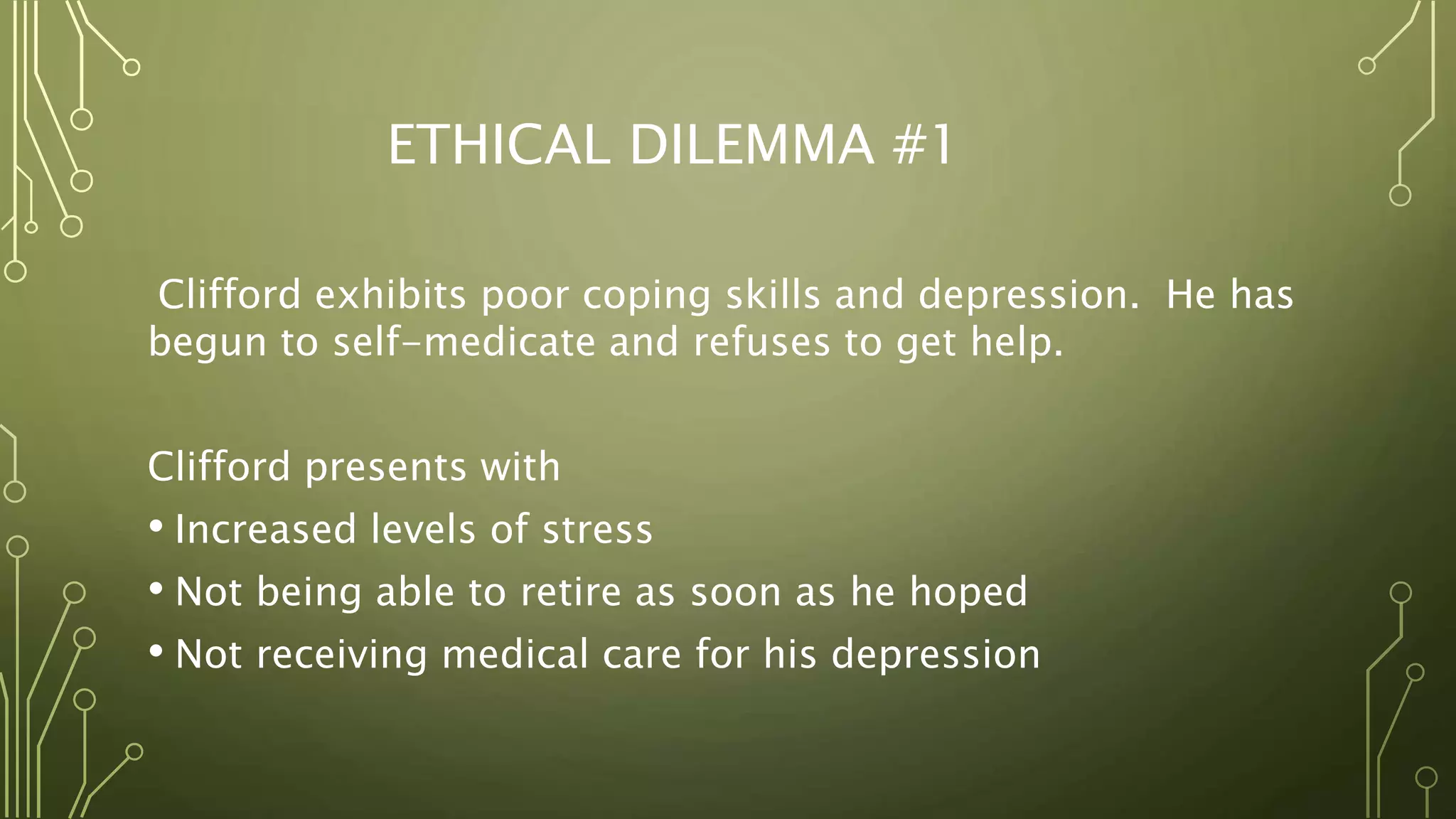 ETHICAL DILEMMA #1
Clifford exhibits poor coping skills and depression. He has
begun to self-medicate and refuses to get help.
Clifford presents with
• Increased levels of stress
• Not being able to retire as soon as he hoped
• Not receiving medical care for his depression
 