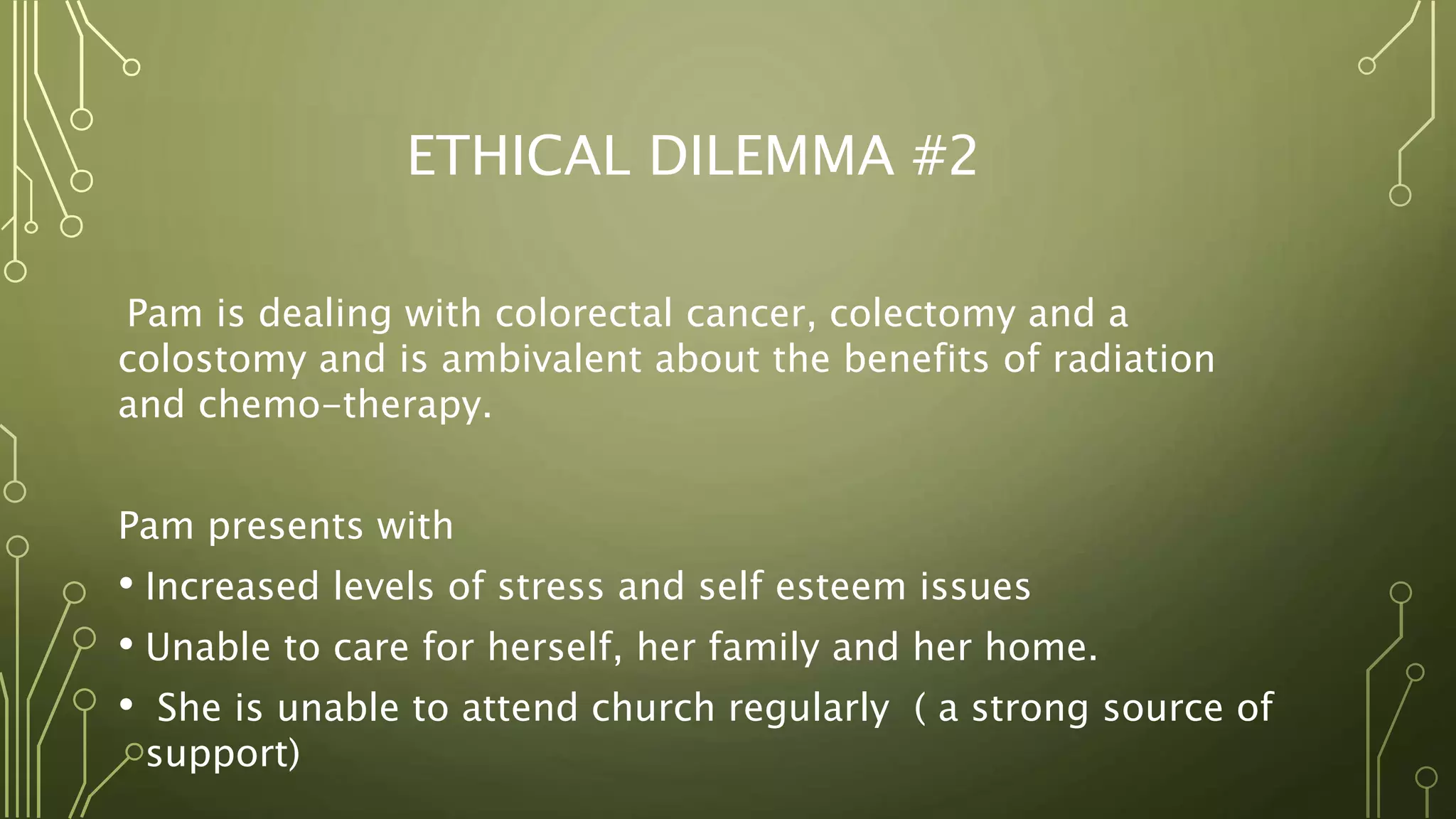 ETHICAL DILEMMA #2
Pam is dealing with colorectal cancer, colectomy and a
colostomy and is ambivalent about the benefits of radiation
and chemo-therapy.
Pam presents with
• Increased levels of stress and self esteem issues
• Unable to care for herself, her family and her home.
• She is unable to attend church regularly ( a strong source of
support)
 