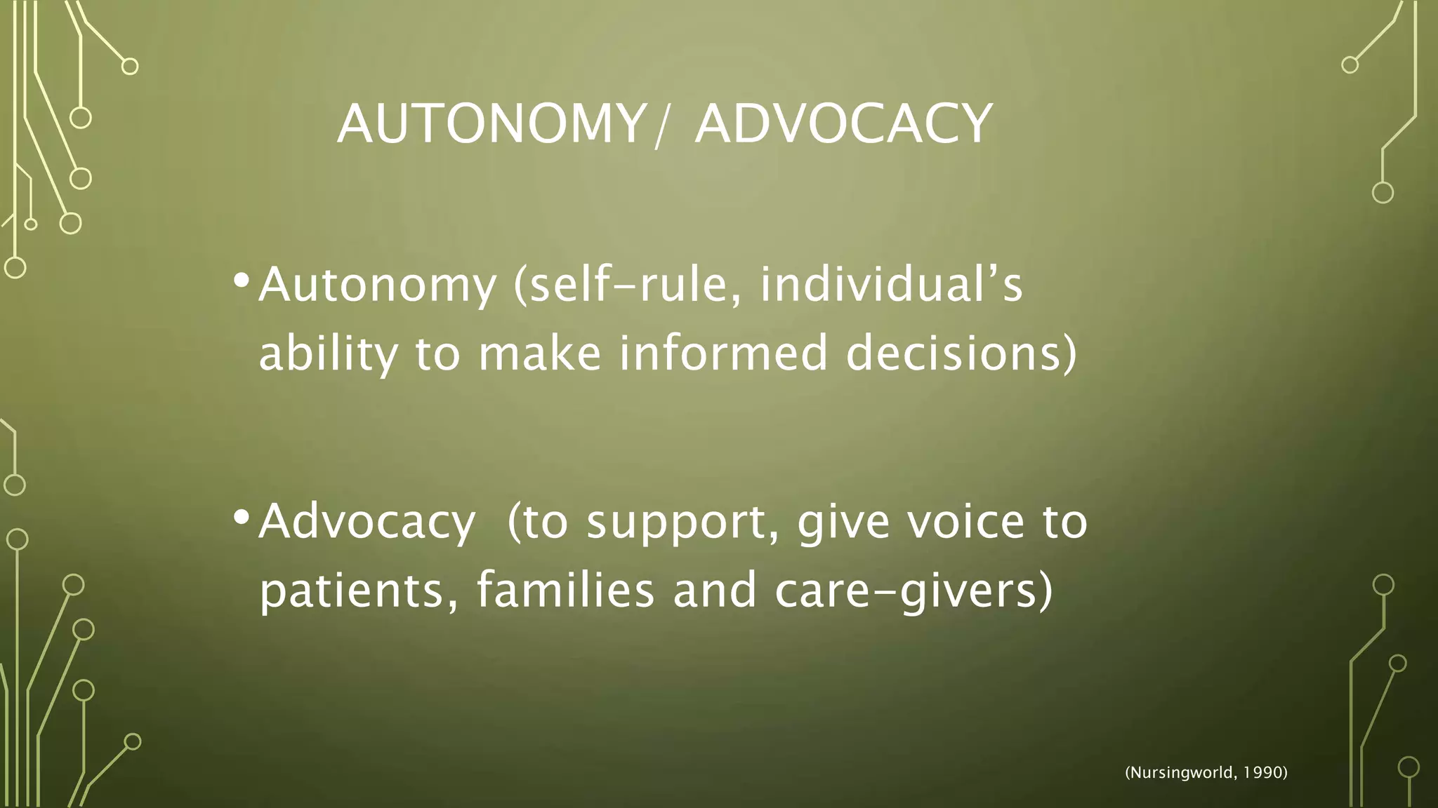 AUTONOMY/ ADVOCACY
•Autonomy (self-rule, individual’s
ability to make informed decisions)
•Advocacy (to support, give voice to
patients, families and care-givers)
(Nursingworld, 1990)
 