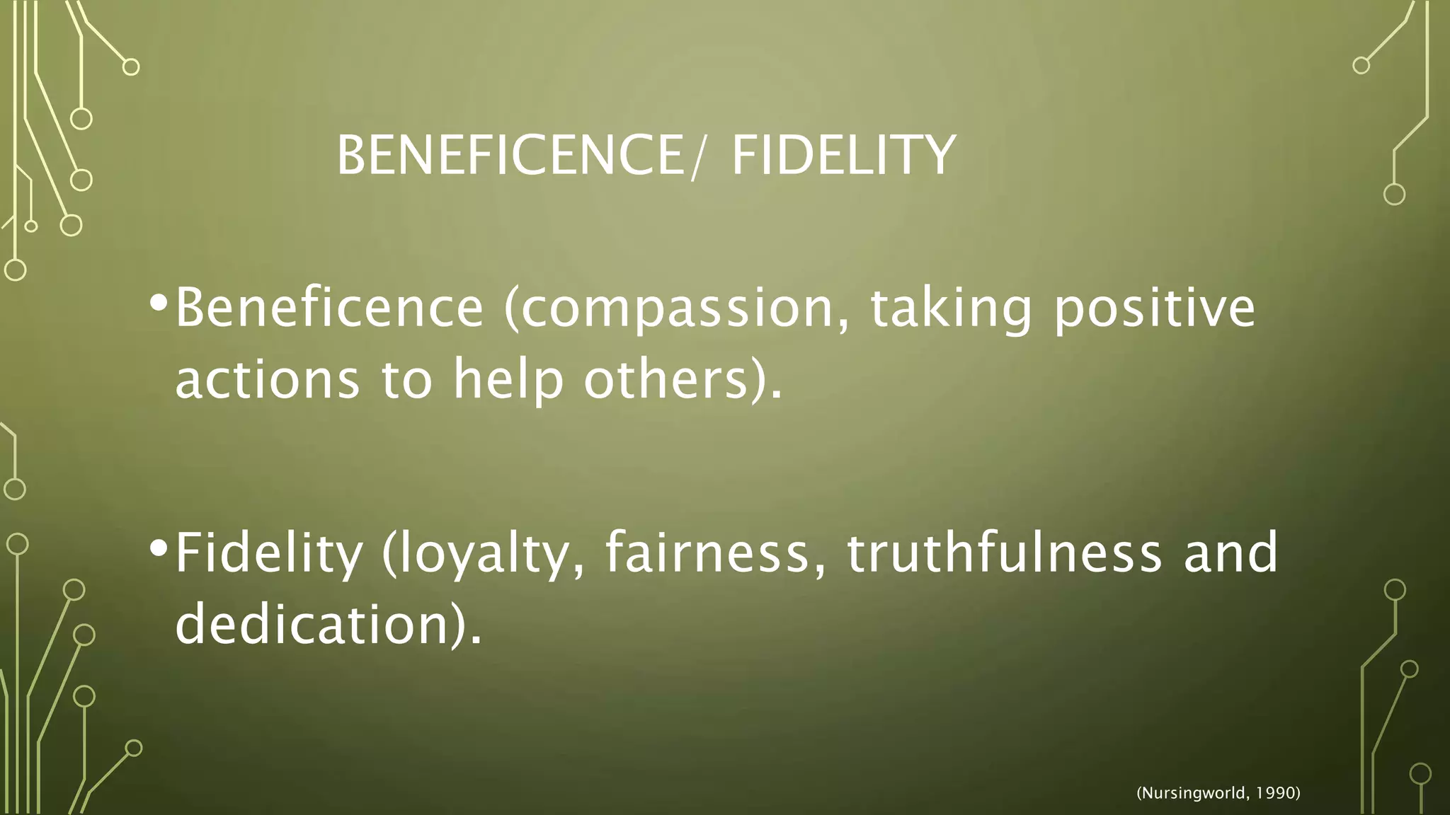 BENEFICENCE/ FIDELITY
•Beneficence (compassion, taking positive
actions to help others).
•Fidelity (loyalty, fairness, truthfulness and
dedication).
(Nursingworld, 1990)
 