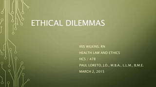 ETHICAL DILEMMAS
IRIS WILKINS, RN
HEALTH LAW AND ETHICS
HCS / 478
PAUL LORETO, J.D., M.B.A., L.L.M., B.M.E.
MARCH 2, 2015
 
