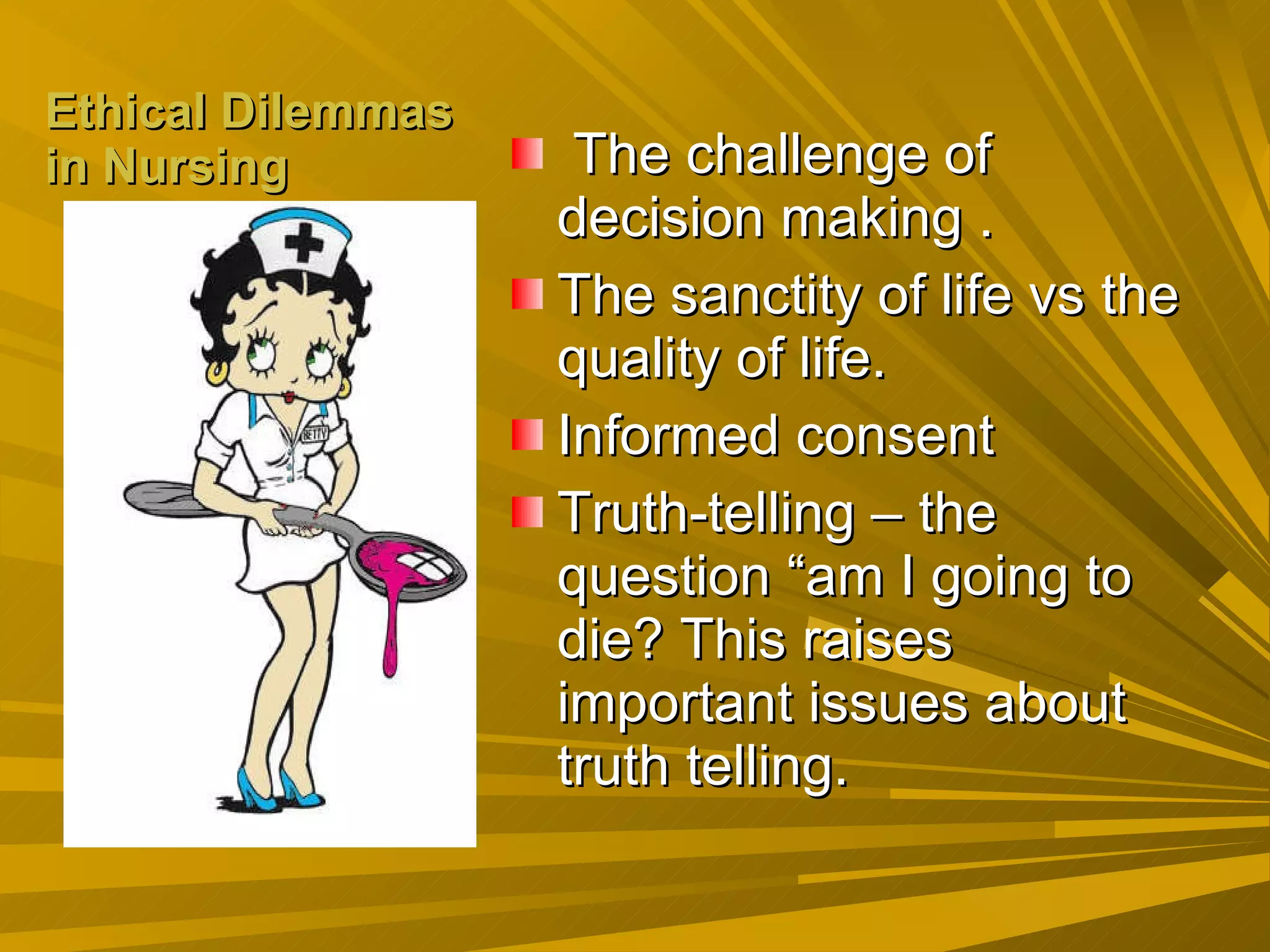 Ethical Dilemmas in Nursing The challenge of decision making . The sanctity of life vs the quality of life. Informed consent Truth-telling – the question “am I going to die? This raises important issues about truth telling. 