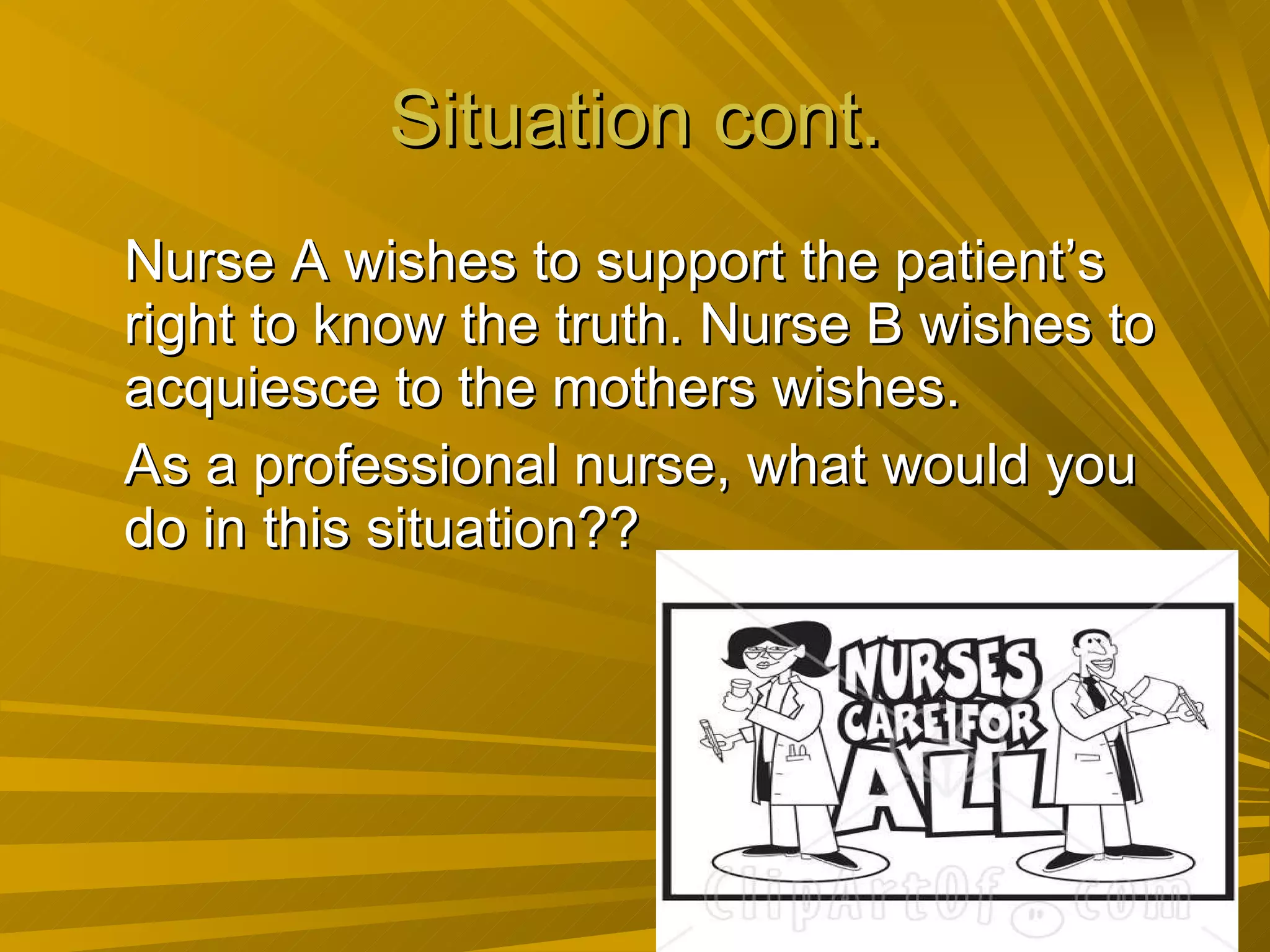 Situation cont. Nurse A wishes to support the patient’s right to know the truth. Nurse B wishes to acquiesce to the mothers wishes. As a professional nurse, what would you do in this situation?? 