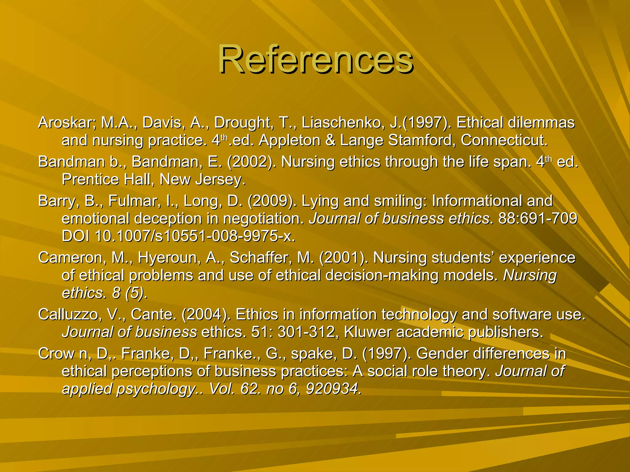 References Aroskar; M.A., Davis, A., Drought, T., Liaschenko, J.(1997). Ethical dilemmas and nursing practice. 4 th .ed. Appleton & Lange Stamford, Connecticut.  Bandman b., Bandman, E. (2002). Nursing ethics through the life span. 4 th  ed. Prentice Hall, New Jersey. Barry, B., Fulmar, I., Long, D. (2009). Lying and smiling: Informational and emotional deception in negotiation.  Journal of business ethics . 88:691-709 DOI 10.1007/s10551-008-9975-x. Cameron, M., Hyeroun, A., Schaffer, M. (2001). Nursing students’ experience of ethical problems and use of ethical decision-making models.  Nursing ethics. 8 (5). Calluzzo, V., Cante. (2004). Ethics in information technology and software use.  Journal of business  ethics. 51: 301-312, Kluwer academic publishers. Crow n, D,. Franke, D,, Franke., G., spake, D. (1997). Gender differences in ethical perceptions of business practices: A social role theory.  Journal of applied psychology.. Vol. 62. no 6, 920934. 