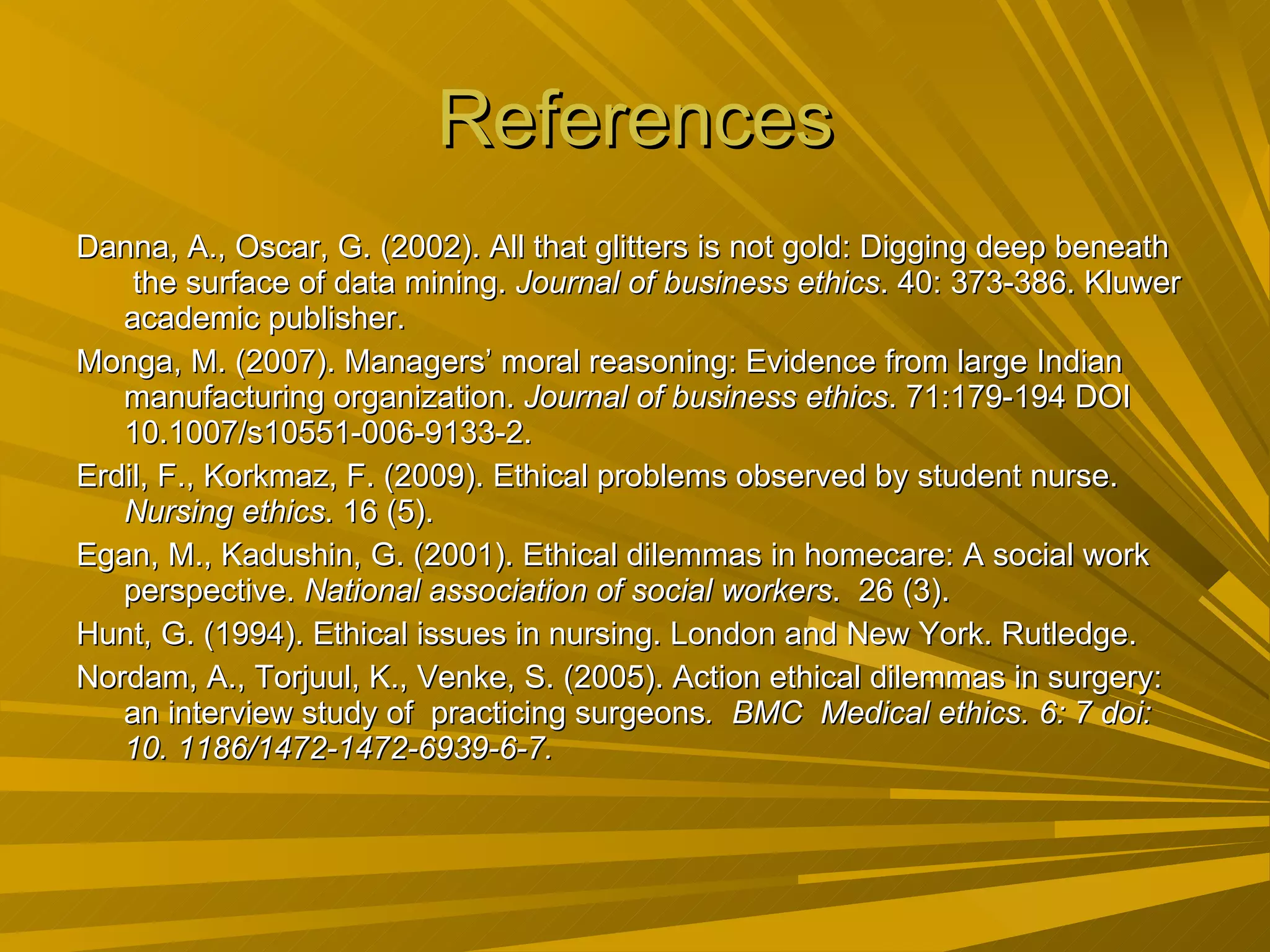 References Danna, A., Oscar, G. (2002). All that glitters is not gold: Digging deep beneath  the surface of data mining.  Journal of business ethics . 40: 373-386. Kluwer academic publisher. Monga, M. (2007). Managers’ moral reasoning: Evidence from large Indian manufacturing organization.  Journal of business ethics . 71:179-194 DOI 10.1007/s10551-006-9133-2. Erdil, F., Korkmaz, F. (2009). Ethical problems observed by student nurse.  Nursing ethics . 16 (5). Egan, M., Kadushin, G. (2001). Ethical dilemmas in homecare: A social work perspective.  National association of social workers .  26 (3). Hunt, G. (1994). Ethical issues in nursing. London and New York. Rutledge. Nordam, A., Torjuul, K., Venke, S. (2005). Action ethical dilemmas in surgery: an interview study of  practicing surgeons .  BMC  Medical ethics. 6: 7 doi: 10. 1186/1472-1472-6939-6-7. 