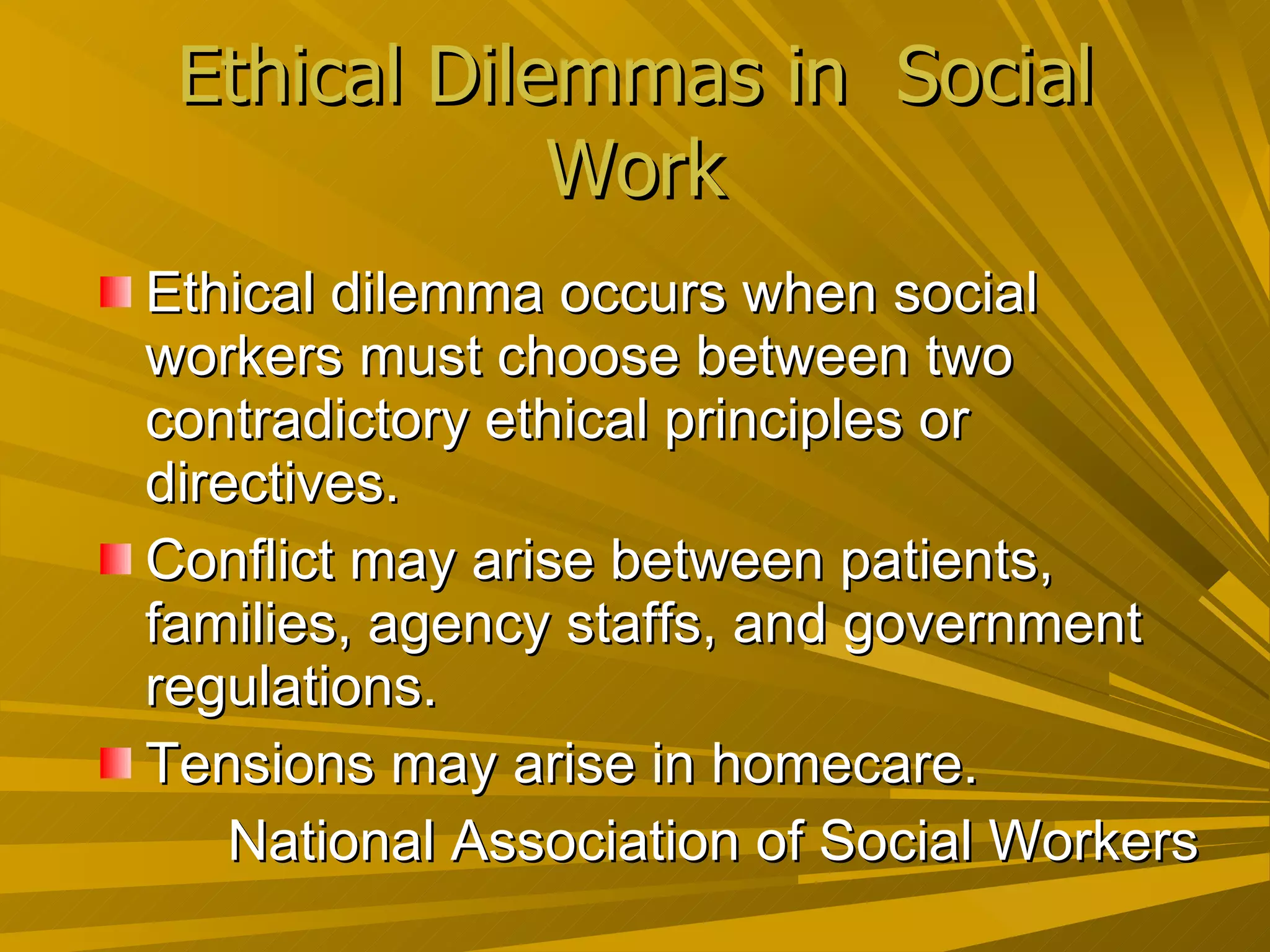 Ethical Dilemmas in  Social Work Ethical dilemma occurs when social workers must choose between two contradictory ethical principles or directives. Conflict may arise between patients, families, agency staffs, and government regulations. Tensions may arise in homecare. National Association of Social Workers  