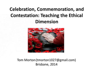 Celebration, Commemoration, and 
Contestation: Teaching the Ethical 
Dimension 
Tom Morton(tmorton1027@gmail.com) 
Brisbane, 2014 
 