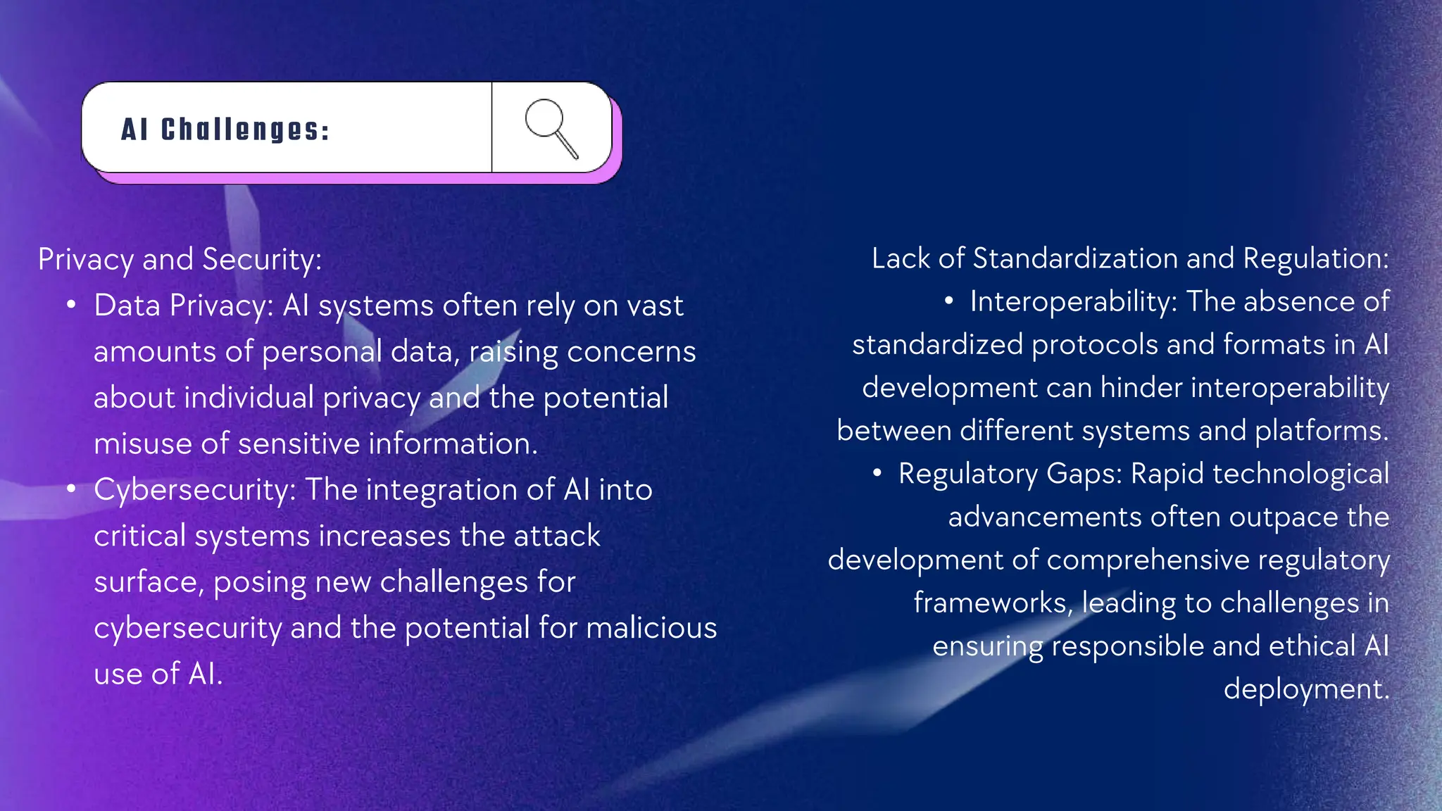 AI Ch a l l e n g e s :
Privacy and Security:
• Data Privacy: AI systems often rely on vast
amounts of personal data, raising concerns
about individual privacy and the potential
misuse of sensitive information.
• Cybersecurity: The integration of AI into
critical systems increases the attack
surface, posing new challenges for
cybersecurity and the potential for malicious
use of AI.
Lack of Standardization and Regulation:
• Interoperability: The absence of
standardized protocols and formats in AI
development can hinder interoperability
between different systems and platforms.
• Regulatory Gaps: Rapid technological
advancements often outpace the
development of comprehensive regulatory
frameworks, leading to challenges in
ensuring responsible and ethical AI
deployment.
 