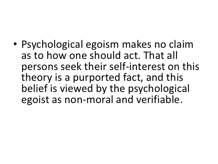psychological egoism and ethical egoism Ethical egoism generally defined as the view that one ought to do whatever and only whatever is in one's own maximum interest, benefit, advantage, or good, ethical egoism contrasts with (1) psychological egoism, which says that people do in fact, perhaps necessarily, act in that way and from (2) alternative ethical theories, which claim that we have other fundamental obligations such as to . psychological egoism and ethical egoism Ethical egoism generally defined as the view that one ought to do whatever and only whatever is in one's own maximum interest, benefit, advantage, or good, ethical egoism contrasts with (1) psychological egoism, which says that people do in fact, perhaps necessarily, act in that way and from (2) alternative ethical theories, which claim that we have other fundamental obligations such as to .