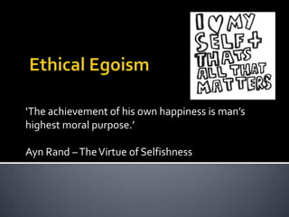 Ethical Egoism ‘The achievement of his own happiness is man’s highest moral purpose.’ Ayn Rand – The Virtue of Selfishness 