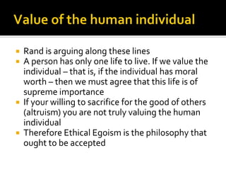 Value of the human individualRand is arguing along these linesA person has only one life to live. If we value the individual – that is, if the individual has moral worth – then we must agree that this life is of supreme importanceIf your willing to sacrifice for the good of others (altruism) you are not truly valuing the human individualTherefore Ethical Egoism is the philosophy that ought to be accepted