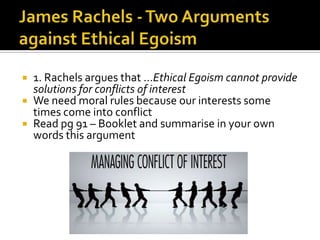 James Rachels - Two Arguments against Ethical Egoism1. Rachels argues that …Ethical Egoism cannot provide solutions for conflicts of interestWe need moral rules because our interests some times come into conflictRead pg 91 – Booklet and summarise in your own words this argument