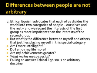 Differences between people are not arbitrary2. Ethical Egoism advocates that each of us divides the world into two categories of people – ourselves and the rest – and we regard the interests of the first group as more important than the interests of the second groupBut what is the difference between myself and others that justifies placing myself in this special categoryAm I more intelligent?Do I enjoy my life more?Are my achievements greater?What makes me so special?Failing an answer Ethical Egoism is an arbitrary doctrine
