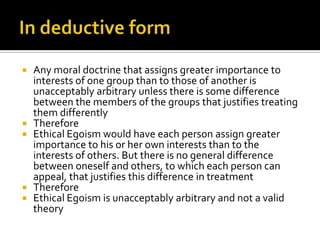 In deductive form Any moral doctrine that assigns greater importance to interests of one group than to those of another is unacceptably arbitrary unless there is some difference between the members of the groups that justifies treating them differentlyThereforeEthical Egoism would have each person assign greater importance to his or her own interests than to the interests of others. But there is no general difference between oneself and others, to which each person can appeal, that justifies this difference in treatmentThereforeEthical Egoism is unacceptably arbitrary and not a valid theory