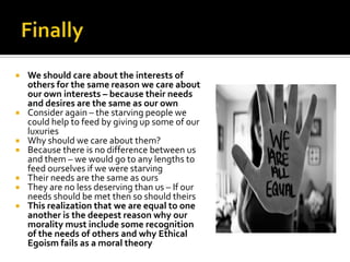 Finally We should care about the interests of others for the same reason we care about our own interests – because their needs and desires are the same as our ownConsider again – the starving people we could help to feed by giving up some of our luxuries Why should we care about them?Because there is no difference between us and them – we would go to any lengths to feed ourselves if we were starvingTheir needs are the same as oursThey are no less deserving than us – If our needs should be met then so should theirsThis realization that we are equal to one another is the deepest reason why our morality must include some recognition of the needs of others and why Ethical Egoism fails as a moral theory