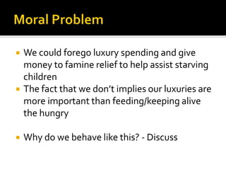 Moral ProblemWe could forego luxury spending and give money to famine relief to help assist starving children The fact that we don’t implies our luxuries are more important than feeding/keeping alive the hungryWhy do we behave like this? - Discuss