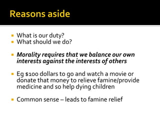 Reasons asideWhat is our duty?What should we do?Morality requires that we balance our own interests against the interests of othersEg $100 dollars to go and watch a movie or donate that money to relieve famine/provide medicine and so help dying childrenCommon sense – leads to famine relief