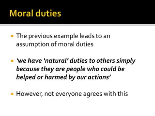 Moral dutiesThe previous example leads to an assumption of moral duties‘we have ‘natural’ duties to others simply because they are people who could be helped or harmed by our actions’However, not everyone agrees with this