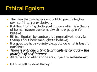 Ethical EgoismThe idea that each person ought to pursue his/her own self-interest exclusivelyIt differs from Psychological Egoism which is a theory of human nature concerned with how people do behaveEthical Egoism by contrast is a normative theory (a theory about how we ought to behave)It argues we have no duty except to do what is best for ourselvesThere is only one ultimate principle of conduct – the principle of self-interestAll duties and obligations are subject to self-interestIs this a self evident theory?