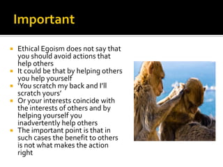 ImportantEthical Egoism does not say that you should avoid actions that help othersIt could be that by helping others you help yourself‘You scratch my back and I’ll scratch yours’Or your interests coincide with the interests of others and by helping yourself you inadvertently help othersThe important point is that in such cases the benefit to others is not what makes the action right