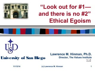 “Look out for #1— 
and there is no #2” 
Ethical Egoism 
Lawrence M. Hinman, Ph.D. 
University of San Diego Director, The Values Institute 
11/13/14 (c) Lawrence M. Hinman 1 
 