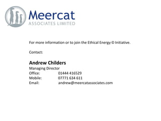 For more information or to join the Ethical Energy  ©  Initiative. Contact: Andrew Childers   Managing Director Office:  01444 416529 Mobile:  07771 634 611 Email:  [email_address] 