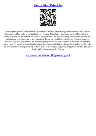 Four Ethical Principles
The four principles of medical ethics are universalization, impartiality, reasonableness and civility.
Each one holds weight in medical ethics. I believe that all carry the same weight. Being civil to
others, whether the patients or the staff, is undervalued. I believe that being able to treat humans as
such despite opposing views; for example, a doctor may not believe in having cosmetic surgery
however they still should treat the patient seeking it with the same respect as a patient who shares
their view. As such I believe that that doctor has a responsibility to educate their patient on the risks
but they also have a responsibility to refer them to a cosmetic surgeon if the patient wishes. This also
ties in with being reasonable. Placing
Get more content on HelpWriting.net
 