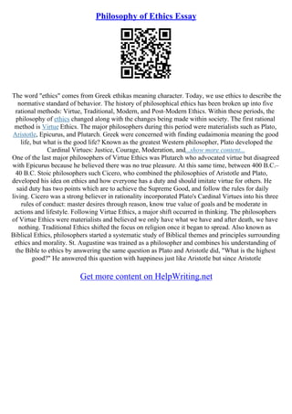 Philosophy of Ethics Essay
The word "ethics" comes from Greek ethikas meaning character. Today, we use ethics to describe the
normative standard of behavior. The history of philosophical ethics has been broken up into five
rational methods: Virtue, Traditional, Modern, and Post–Modern Ethics. Within these periods, the
philosophy of ethics changed along with the changes being made within society. The first rational
method is Virtue Ethics. The major philosophers during this period were materialists such as Plato,
Aristotle, Epicurus, and Plutarch. Greek were concerned with finding eudaimonia meaning the good
life, but what is the good life? Known as the greatest Western philosopher, Plato developed the
Cardinal Virtues: Justice, Courage, Moderation, and...show more content...
One of the last major philosophers of Virtue Ethics was Plutarch who advocated virtue but disagreed
with Epicurus because he believed there was no true pleasure. At this same time, between 400 B.C.–
40 B.C. Stoic philosophers such Cicero, who combined the philosophies of Aristotle and Plato,
developed his idea on ethics and how everyone has a duty and should imitate virtue for others. He
said duty has two points which are to achieve the Supreme Good, and follow the rules for daily
living. Cicero was a strong believer in rationality incorporated Plato's Cardinal Virtues into his three
rules of conduct: master desires through reason, know true value of goals and be moderate in
actions and lifestyle. Following Virtue Ethics, a major shift occurred in thinking. The philosophers
of Virtue Ethics were materialists and believed we only have what we have and after death, we have
nothing. Traditional Ethics shifted the focus on religion once it began to spread. Also known as
Biblical Ethics, philosophers started a systematic study of Biblical themes and principles surrounding
ethics and morality. St. Augustine was trained as a philosopher and combines his understanding of
the Bible to ethics by answering the same question as Plato and Aristotle did, "What is the highest
good?" He answered this question with happiness just like Aristotle but since Aristotle
Get more content on HelpWriting.net
 